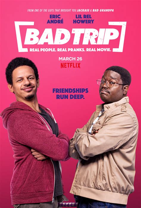 Bad Trip. 2021 | Maturity Rating: 16+ | 1h 26m | Comedy. In this hidden-camera prank comedy, two best friends bond on a wild road trip to New York as they pull real people into their raunchy, raucous antics. Starring: Eric André, Lil Rel Howery, Tiffany Haddish.